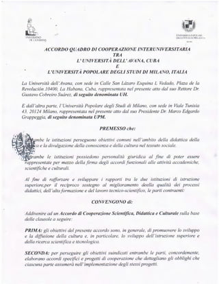ff?
~~..,
M
!!-,
"
'1
-
VNIVLISIDrD
0!(1!ERS.ITA f'OI'OLI{Io
DECU S'll' DI UJ MI LA:-_() ~
IX L: liit1Nt
ACCORDO QUADRO DI COOPERAZIONE INTERUNIVERSITARIA
TRA
L' UNIVERSITA DELL' AVANA, CUBA
E
L'UNIVERSITA POPOLARE DEGLI STUDI DI MILANO, ITALIA
La Universita del! 'Avana, con sede in Calle San Lázaro Esquina L Vedado, Plaza de la
Revolución .10400, La Habana, Cuba, rappresentata nel presente atto da! suo Rettore Dr.
Gustavo Cobreiro Suárez, di seguito denominata UH.
E dall'altra parte, l'Universita Popo/are degli Studi di Milano, con sede in Viale Tunisia
43, 20124 Milano, rappresentata nel presente atto da! suo Presidente Dr. Marco Edgardo
Grappeggia, di seguito denominata UPM.
PREMESSO che:
le istituzioni perseguono obiettivi comuni nell 'ambito de!la didattica delta
e la divulgazione della conoscenza e della cultura nel tessuto socia/e.
~~J:ra.mbe le istituzioni possiedono persona/ita giuridica al fine di poter essere
rappresentate per mezzo della firma degli accordi funzionali al!e attivita accademiche,
scientifiche e culturali.
Al fine di rafforzare e sviluppare i rapporti tra le due istituzioni di istruzione
superiore,per il reciproco sostegno al miglioramento deella qualita dei processi
didattici, del! 'alta formazione e del lavoro tecnico-scientifzco, le partí contraenti:
CONVENGONO di:
Addivenire ad un Accordo di Cooperazione Scientifica, Didattica e Cultura/e sulla base
delle clausole a seguire:
PRIMA: gli obiettivi del presente accordo sono, in genera/e, di promuovere lo sviluppo
e la diffusione del!a cultura e, in particolare, lo sviluppo del! 'istruzione superiore e
della ricerca scientifzca e tecnologica.
SECONDA: per perseguire gli obiettivi suindicati entrambe le partí, concordemente,
elaborano accordi specifzci e progetti di cooperazione che dettagliano gli obblighi che
ciascuna parte assumera nell'implementazione degli stessi progetti.
 