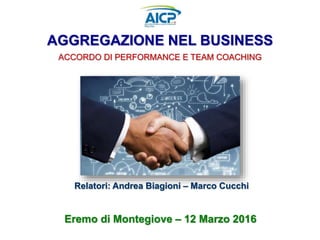 AGGREGAZIONE NEL BUSINESS
ACCORDO DI PERFORMANCE E TEAM COACHING
Eremo di Montegiove – 12 Marzo 2016
Relatori: Andrea Biagioni – Marco Cucchi
 