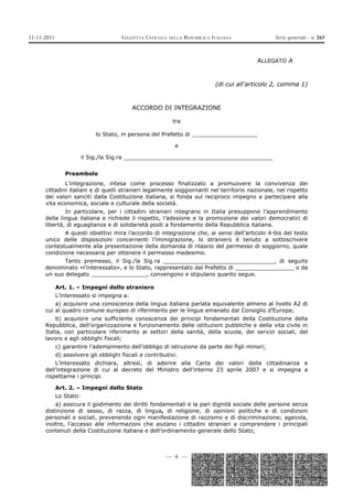 11-11-2011                             GAZZETTA UFFICIALE DELLA REPUBBLICA ITALIANA             Serie generale - n. 263



                                                                                          ALLEGATO A


                                                                            (di cui all’articolo 2, comma 1)


                                           ACCORDO DI INTEGRAZIONE

                                                            tra

                             lo Stato, in persona del Prefetto di ___________________

                                                             e

                         il Sig./la Sig.ra ___________________________________________


                Preambolo
              L’integrazione, intesa come processo finalizzato a promuovere la convivenza dei
      cittadini italiani e di quelli stranieri legalmente soggiornanti nel territorio nazionale, nel rispetto
      dei valori sanciti dalla Costituzione italiana, si fonda sul reciproco impegno a partecipare alla
      vita economica, sociale e culturale della società.
              In particolare, per i cittadini stranieri integrarsi in Italia presuppone l’apprendimento
      della lingua italiana e richiede il rispetto, l’adesione e la promozione dei valori democratici di
      libertà, di eguaglianza e di solidarietà posti a fondamento della Repubblica italiana.
             A questi obiettivi mira l’accordo di integrazione che, ai sensi dell’articolo 4-bis del testo
      unico delle disposizioni concernenti l’immigrazione, lo straniero è tenuto a sottoscrivere
      contestualmente alla presentazione della domanda di rilascio del permesso di soggiorno, quale
      condizione necessaria per ottenere il permesso medesimo.
             Tanto premesso, il Sig./la Sig.ra ________________________________, di seguito
      denominato «l’interessato», e lo Stato, rappresentato dal Prefetto di _________________ o da
      un suo delegato ________________, convengono e stipulano quanto segue.

             Art. 1. – Impegni dello straniero
             L’interessato si impegna a:
          a) acquisire una conoscenza della lingua italiana parlata equivalente almeno al livello A2 di
      cui al quadro comune europeo di riferimento per le lingue emanato dal Consiglio d’Europa;
          b) acquisire una sufficiente conoscenza dei principi fondamentali della Costituzione della
      Repubblica, dell’organizzazione e funzionamento delle istituzioni pubbliche e della vita civile in
      Italia, con particolare riferimento ai settori della sanità, della scuola, dei servizi sociali, del
      lavoro e agli obblighi fiscali;
             c) garantire l’adempimento dell’obbligo di istruzione da parte dei figli minori;
             d) assolvere gli obblighi fiscali e contributivi.
          L’interessato dichiara, altresì, di aderire alla Carta dei valori della cittadinanza e
      dell’integrazione di cui al decreto del Ministro dell’interno 23 aprile 2007 e si impegna a
      rispettarne i principi.

             Art. 2. – Impegni dello Stato
             Lo Stato:
          a) assicura il godimento dei diritti fondamentali e la pari dignità sociale delle persone senza
      distinzione di sesso, di razza, di lingua, di religione, di opinioni politiche e di condizioni
      personali e sociali, prevenendo ogni manifestazione di razzismo e di discriminazione; agevola,
      inoltre, l’accesso alle informazioni che aiutano i cittadini stranieri a comprendere i principali
      contenuti della Costituzione italiana e dell’ordinamento generale dello Stato;



                                                         — 6 —
 