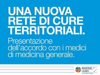 UNA NUOVA 
RETE DI CURE 
TERRITORIALI. 
Presentazione 
dell’accordo con i medici 
di medicina generale. 
www.regione.lazio.it 
 