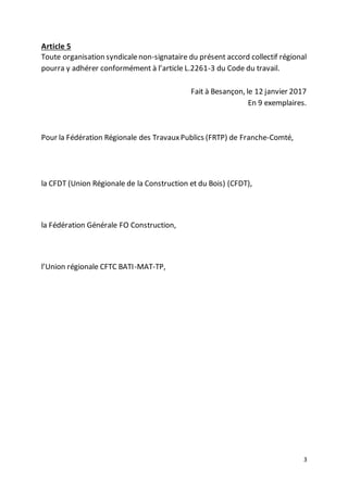 3
Article 5
Toute organisation syndicalenon-signataire du présent accord collectif régional
pourra y adhérer conformément à l’article L.2261-3 du Code du travail.
Fait à Besançon, le 12 janvier 2017
En 9 exemplaires.
Pour la Fédération Régionale des TravauxPublics (FRTP) de Franche-Comté,
la CFDT (Union Régionale de la Construction et du Bois) (CFDT),
la Fédération Générale FO Construction,
l’Union régionale CFTC BATI-MAT-TP,
 