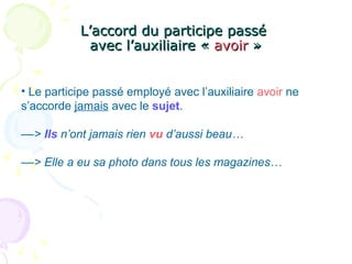 L’accord du participe passéL’accord du participe passé
avec l’auxiliaire «avec l’auxiliaire « avoiravoir »»
• Le participe passé employé avec l’auxiliaire avoir ne
s’accorde jamais avec le sujet.
––> Ils n’ont jamais rien vu d’aussi beau…
––> Elle a eu sa photo dans tous les magazines…
 