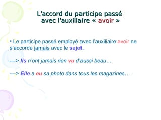L’accord du participe passéL’accord du participe passé
avec l’auxiliaire «avec l’auxiliaire « avoiravoir »»
• Le participe passé employé avec l’auxiliaire avoir ne
s’accorde jamais avec le sujet.
––> Ils n’ont jamais rien vu d’aussi beau…
––> Elle a eu sa photo dans tous les magazines…
 
