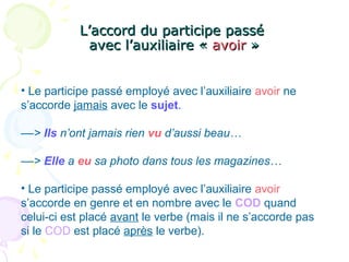 L’accord du participe passéL’accord du participe passé
avec l’auxiliaire «avec l’auxiliaire « avoiravoir »»
• Le participe passé employé avec l’auxiliaire avoir ne
s’accorde jamais avec le sujet.
––> Ils n’ont jamais rien vu d’aussi beau…
––> Elle a eu sa photo dans tous les magazines…
• Le participe passé employé avec l’auxiliaire avoir
s’accorde en genre et en nombre avec le COD quand
celui-ci est placé avant le verbe (mais il ne s’accorde pas
si le COD est placé après le verbe).
 