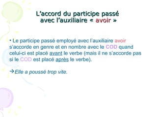 L’accord du participe passéL’accord du participe passé
avec l’auxiliaire «avec l’auxiliaire « avoiravoir »»
• Le participe passé employé avec l’auxiliaire avoir
s’accorde en genre et en nombre avec le COD quand
celui-ci est placé avant le verbe (mais il ne s’accorde pas
si le COD est placé après le verbe).
Elle a poussé trop vite.
 