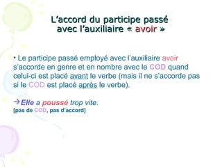 L’accord du participe passéL’accord du participe passé
avec l’auxiliaire «avec l’auxiliaire « avoiravoir »»
• Le participe passé employé avec l’auxiliaire avoir
s’accorde en genre et en nombre avec le COD quand
celui-ci est placé avant le verbe (mais il ne s’accorde pas
si le COD est placé après le verbe).
Elle a poussé trop vite.
[pas de COD, pas d’accord]
 
