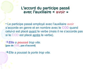 L’accord du participe passéL’accord du participe passé
avec l’auxiliaire «avec l’auxiliaire « avoiravoir »»
• Le participe passé employé avec l’auxiliaire avoir
s’accorde en genre et en nombre avec le COD quand
celui-ci est placé avant le verbe (mais il ne s’accorde pas
si le COD est placé après le verbe).
Elle a poussé trop vite.
[pas de COD, pas d’accord]
Elle a poussé la porte trop vite.
 