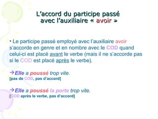 L’accord du participe passéL’accord du participe passé
avec l’auxiliaire «avec l’auxiliaire « avoiravoir »»
• Le participe passé employé avec l’auxiliaire avoir
s’accorde en genre et en nombre avec le COD quand
celui-ci est placé avant le verbe (mais il ne s’accorde pas
si le COD est placé après le verbe).
Elle a poussé trop vite.
[pas de COD, pas d’accord]
Elle a poussé la porte trop vite.
[COD après le verbe, pas d’accord]
 