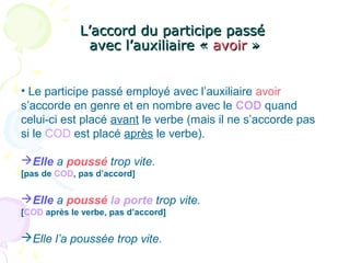 L’accord du participe passéL’accord du participe passé
avec l’auxiliaire «avec l’auxiliaire « avoiravoir »»
• Le participe passé employé avec l’auxiliaire avoir
s’accorde en genre et en nombre avec le COD quand
celui-ci est placé avant le verbe (mais il ne s’accorde pas
si le COD est placé après le verbe).
Elle a poussé trop vite.
[pas de COD, pas d’accord]
Elle a poussé la porte trop vite.
[COD après le verbe, pas d’accord]
Elle l’a poussée trop vite.
 