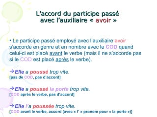 L’accord du participe passéL’accord du participe passé
avec l’auxiliaire «avec l’auxiliaire « avoiravoir »»
• Le participe passé employé avec l’auxiliaire avoir
s’accorde en genre et en nombre avec le COD quand
celui-ci est placé avant le verbe (mais il ne s’accorde pas
si le COD est placé après le verbe).
Elle a poussé trop vite.
[pas de COD, pas d’accord]
Elle a poussé la porte trop vite.
[COD après le verbe, pas d’accord]
Elle l’a poussée trop vite.
[COD avant le verbe, accord (avec « l’ » pronom pour « la porte »)]
 