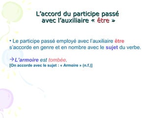 L’accord du participe passéL’accord du participe passé
avec l’auxiliaire «avec l’auxiliaire « êtreêtre »»
• Le participe passé employé avec l’auxiliaire être
s’accorde en genre et en nombre avec le sujet du verbe.
L’armoire est tombée.
[On accorde avec le sujet : « Armoire » (n.f.)]
 