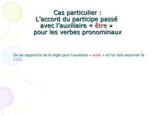Cas particulier :Cas particulier :
L’accord du participe passéL’accord du participe passé
avec l’auxiliaire «avec l’auxiliaire « êtreêtre »»
pour les verbes pronominauxpour les verbes pronominaux
On se rapproche de la règle pour l’auxiliaire « avoir » et l’on doit examiner le
COD.
 
