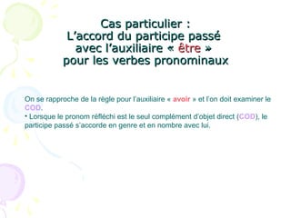 Cas particulier :Cas particulier :
L’accord du participe passéL’accord du participe passé
avec l’auxiliaire «avec l’auxiliaire « êtreêtre »»
pour les verbes pronominauxpour les verbes pronominaux
On se rapproche de la règle pour l’auxiliaire « avoir » et l’on doit examiner le
COD.
• Lorsque le pronom réfléchi est le seul complément d’objet direct (COD), le
participe passé s’accorde en genre et en nombre avec lui.
 