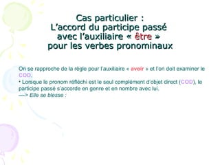 Cas particulier :Cas particulier :
L’accord du participe passéL’accord du participe passé
avec l’auxiliaire «avec l’auxiliaire « êtreêtre »»
pour les verbes pronominauxpour les verbes pronominaux
On se rapproche de la règle pour l’auxiliaire « avoir » et l’on doit examiner le
COD.
• Lorsque le pronom réfléchi est le seul complément d’objet direct (COD), le
participe passé s’accorde en genre et en nombre avec lui.
––> Elle se blesse :
 