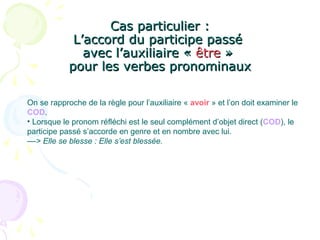 Cas particulier :Cas particulier :
L’accord du participe passéL’accord du participe passé
avec l’auxiliaire «avec l’auxiliaire « êtreêtre »»
pour les verbes pronominauxpour les verbes pronominaux
On se rapproche de la règle pour l’auxiliaire « avoir » et l’on doit examiner le
COD.
• Lorsque le pronom réfléchi est le seul complément d’objet direct (COD), le
participe passé s’accorde en genre et en nombre avec lui.
––> Elle se blesse : Elle s’est blessée.
 