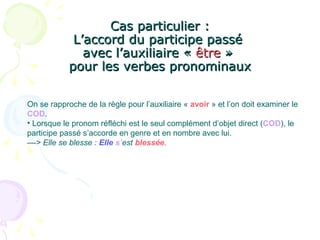 Cas particulier :Cas particulier :
L’accord du participe passéL’accord du participe passé
avec l’auxiliaire «avec l’auxiliaire « êtreêtre »»
pour les verbes pronominauxpour les verbes pronominaux
On se rapproche de la règle pour l’auxiliaire « avoir » et l’on doit examiner le
COD.
• Lorsque le pronom réfléchi est le seul complément d’objet direct (COD), le
participe passé s’accorde en genre et en nombre avec lui.
––> Elle se blesse : Elle s’est blessée.
 