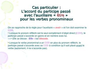 Cas particulier :Cas particulier :
L’accord du participe passéL’accord du participe passé
avec l’auxiliaire «avec l’auxiliaire « êtreêtre »»
pour les verbes pronominauxpour les verbes pronominaux
On se rapproche de la règle pour l’auxiliaire « avoir » et l’on doit examiner le
COD.
• Lorsque le pronom réfléchi est le seul complément d’objet direct (COD), le
participe passé s’accorde en genre et en nombre avec lui.
––> Elle se blesse : Elle s’est blessée.
• Lorsque le verbe pronominal a un COD en plus du pronom réfléchi, le
participe passé s’accorde avec ce COD à condition qu’il soit placé avant le
verbe (autrement, il ne s’accorde pas).
 
