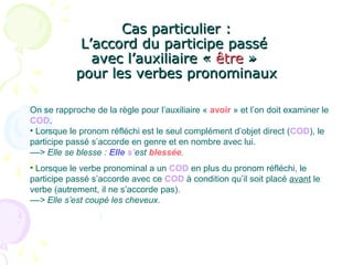 Cas particulier :Cas particulier :
L’accord du participe passéL’accord du participe passé
avec l’auxiliaire «avec l’auxiliaire « êtreêtre »»
pour les verbes pronominauxpour les verbes pronominaux
On se rapproche de la règle pour l’auxiliaire « avoir » et l’on doit examiner le
COD.
• Lorsque le pronom réfléchi est le seul complément d’objet direct (COD), le
participe passé s’accorde en genre et en nombre avec lui.
––> Elle se blesse : Elle s’est blessée.
• Lorsque le verbe pronominal a un COD en plus du pronom réfléchi, le
participe passé s’accorde avec ce COD à condition qu’il soit placé avant le
verbe (autrement, il ne s’accorde pas).
––> Elle s’est coupé les cheveux.
 