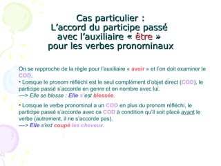 Cas particulier :Cas particulier :
L’accord du participe passéL’accord du participe passé
avec l’auxiliaire «avec l’auxiliaire « êtreêtre »»
pour les verbes pronominauxpour les verbes pronominaux
On se rapproche de la règle pour l’auxiliaire « avoir » et l’on doit examiner le
COD.
• Lorsque le pronom réfléchi est le seul complément d’objet direct (COD), le
participe passé s’accorde en genre et en nombre avec lui.
––> Elle se blesse : Elle s’est blessée.
• Lorsque le verbe pronominal a un COD en plus du pronom réfléchi, le
participe passé s’accorde avec ce COD à condition qu’il soit placé avant le
verbe (autrement, il ne s’accorde pas).
––> Elle s’est coupé les cheveux.
 