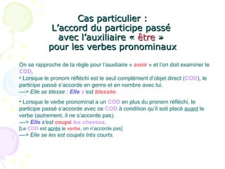 Cas particulier :Cas particulier :
L’accord du participe passéL’accord du participe passé
avec l’auxiliaire «avec l’auxiliaire « êtreêtre »»
pour les verbes pronominauxpour les verbes pronominaux
On se rapproche de la règle pour l’auxiliaire « avoir » et l’on doit examiner le
COD.
• Lorsque le pronom réfléchi est le seul complément d’objet direct (COD), le
participe passé s’accorde en genre et en nombre avec lui.
––> Elle se blesse : Elle s’est blessée.
• Lorsque le verbe pronominal a un COD en plus du pronom réfléchi, le
participe passé s’accorde avec ce COD à condition qu’il soit placé avant le
verbe (autrement, il ne s’accorde pas).
––> Elle s’est coupé les cheveux.
[Le COD est après le verbe, on n’accorde pas]
––> Elle se les est coupés très courts.
 