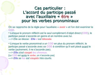 Cas particulier :Cas particulier :
L’accord du participe passéL’accord du participe passé
avec l’auxiliaire «avec l’auxiliaire « êtreêtre »»
pour les verbes pronominauxpour les verbes pronominaux
On se rapproche de la règle pour l’auxiliaire « avoir » et l’on doit examiner le
COD.
• Lorsque le pronom réfléchi est le seul complément d’objet direct (COD), le
participe passé s’accorde en genre et en nombre avec lui.
––> Elle se blesse : Elle s’est blessée.
• Lorsque le verbe pronominal a un COD en plus du pronom réfléchi, le
participe passé s’accorde avec ce COD à condition qu’il soit placé avant le
verbe (autrement, il ne s’accorde pas).
––> Elle s’est coupé les cheveux.
[Le COD est après le verbe, on n’accorde pas]
––> Elle se les est coupés très courts.
 