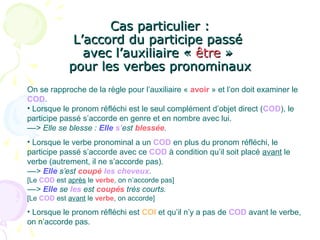 Cas particulier :Cas particulier :
L’accord du participe passéL’accord du participe passé
avec l’auxiliaire «avec l’auxiliaire « êtreêtre »»
pour les verbes pronominauxpour les verbes pronominaux
On se rapproche de la règle pour l’auxiliaire « avoir » et l’on doit examiner le
COD.
• Lorsque le pronom réfléchi est le seul complément d’objet direct (COD), le
participe passé s’accorde en genre et en nombre avec lui.
––> Elle se blesse : Elle s’est blessée.
• Lorsque le verbe pronominal a un COD en plus du pronom réfléchi, le
participe passé s’accorde avec ce COD à condition qu’il soit placé avant le
verbe (autrement, il ne s’accorde pas).
––> Elle s’est coupé les cheveux.
[Le COD est après le verbe, on n’accorde pas]
––> Elle se les est coupés très courts.
[Le COD est avant le verbe, on accorde]
• Lorsque le pronom réfléchi est COI et qu’il n’y a pas de COD avant le verbe,
on n’accorde pas.
 