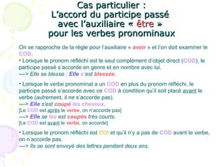 Cas particulier :Cas particulier :
L’accord du participe passéL’accord du participe passé
avec l’auxiliaire «avec l’auxiliaire « êtreêtre »»
pour les verbes pronominauxpour les verbes pronominaux
On se rapproche de la règle pour l’auxiliaire « avoir » et l’on doit examiner le
COD.
• Lorsque le pronom réfléchi est le seul complément d’objet direct (COD), le
participe passé s’accorde en genre et en nombre avec lui.
––> Elle se blesse : Elle s’est blessée.
• Lorsque le verbe pronominal a un COD en plus du pronom réfléchi, le
participe passé s’accorde avec ce COD à condition qu’il soit placé avant le
verbe (autrement, il ne s’accorde pas).
––> Elle s’est coupé les cheveux.
[Le COD est après le verbe, on n’accorde pas]
––> Elle se les est coupés très courts.
[Le COD est avant le verbe, on accorde]
• Lorsque le pronom réfléchi est COI et qu’il n’y a pas de COD avant le verbe,
on n’accorde pas.
––> Ils se sont envoyé des lettres pendant deux ans.
 