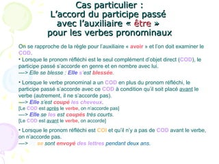 Cas particulier :Cas particulier :
L’accord du participe passéL’accord du participe passé
avec l’auxiliaire «avec l’auxiliaire « êtreêtre »»
pour les verbes pronominauxpour les verbes pronominaux
On se rapproche de la règle pour l’auxiliaire « avoir » et l’on doit examiner le
COD.
• Lorsque le pronom réfléchi est le seul complément d’objet direct (COD), le
participe passé s’accorde en genre et en nombre avec lui.
––> Elle se blesse : Elle s’est blessée.
• Lorsque le verbe pronominal a un COD en plus du pronom réfléchi, le
participe passé s’accorde avec ce COD à condition qu’il soit placé avant le
verbe (autrement, il ne s’accorde pas).
––> Elle s’est coupé les cheveux.
[Le COD est après le verbe, on n’accorde pas]
––> Elle se les est coupés très courts.
[Le COD est avant le verbe, on accorde]
• Lorsque le pronom réfléchi est COI et qu’il n’y a pas de COD avant le verbe,
on n’accorde pas.
––> Ils se sont envoyé des lettres pendant deux ans.
 