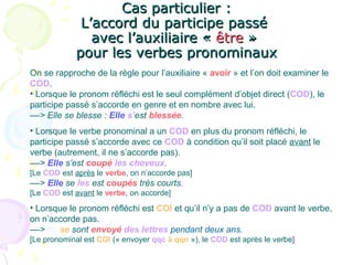 Cas particulier :Cas particulier :
L’accord du participe passéL’accord du participe passé
avec l’auxiliaire «avec l’auxiliaire « êtreêtre »»
pour les verbes pronominauxpour les verbes pronominaux
On se rapproche de la règle pour l’auxiliaire « avoir » et l’on doit examiner le
COD.
• Lorsque le pronom réfléchi est le seul complément d’objet direct (COD), le
participe passé s’accorde en genre et en nombre avec lui.
––> Elle se blesse : Elle s’est blessée.
• Lorsque le verbe pronominal a un COD en plus du pronom réfléchi, le
participe passé s’accorde avec ce COD à condition qu’il soit placé avant le
verbe (autrement, il ne s’accorde pas).
––> Elle s’est coupé les cheveux.
[Le COD est après le verbe, on n’accorde pas]
––> Elle se les est coupés très courts.
[Le COD est avant le verbe, on accorde]
• Lorsque le pronom réfléchi est COI et qu’il n’y a pas de COD avant le verbe,
on n’accorde pas.
––> Ils se sont envoyé des lettres pendant deux ans.
[Le pronominal est COI (« envoyer qqc à qqn »), le COD est après le verbe]
 