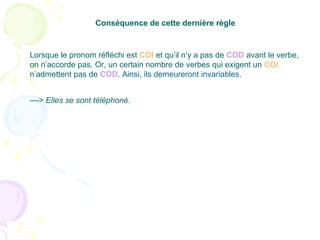 ––> Elles se sont téléphoné.
Conséquence de cette dernière règle
Lorsque le pronom réfléchi est COI et qu’il n’y a pas de COD avant le verbe,
on n’accorde pas. Or, un certain nombre de verbes qui exigent un COI
n’admettent pas de COD. Ainsi, ils demeureront invariables.
 