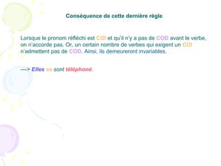 ––> Elles se sont téléphoné.
Conséquence de cette dernière règle
Lorsque le pronom réfléchi est COI et qu’il n’y a pas de COD avant le verbe,
on n’accorde pas. Or, un certain nombre de verbes qui exigent un COI
n’admettent pas de COD. Ainsi, ils demeureront invariables.
 