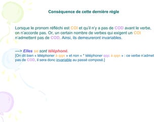 ––> Elles se sont téléphoné.
[On dit bien « téléphoner à qqn » et non « * téléphoner qqc à qqn » : ce verbe n’admet
pas de COD, il sera donc invariable au passé composé.]
Conséquence de cette dernière règle
Lorsque le pronom réfléchi est COI et qu’il n’y a pas de COD avant le verbe,
on n’accorde pas. Or, un certain nombre de verbes qui exigent un COI
n’admettent pas de COD. Ainsi, ils demeureront invariables.
 