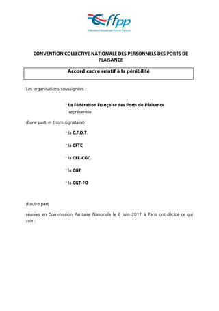 CONVENTION COLLECTIVE NATIONALE DES PERSONNELS DES PORTS DE
PLAISANCE
Accord cadre relatif à la pénibilité
Les organisations soussignées :
* La Fédération Française des Ports de Plaisance
représentée
d’une part, et (nom signataire)
* la C.F.D.T.
* la CFTC
* la CFE-CGC.
* la CGT
* la CGT-FO
d’autre part,
réunies en Commission Paritaire Nationale le 8 juin 2017 à Paris ont décidé ce qui
suit :
 
