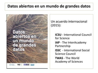Datos abiertos en un mundo de grandes datos
.
Un acuerdo internacional
(2015):
ICSU - International Council
for Science
IAP - The InterAcademy
Partnership
ISSC - International Social
Science Council
TWAS - The World
Academy of Sciences
.
 