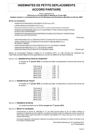 Page1/2
INDEMNITES DE PETITS DEPLACEMENTS
ACCORD PARITAIRE
Pris en application du
"PROTOCOLE D'ACCORD SEINE-ET-MARNAIS DU 31 MAI 1995
FORMANT AVENANT A LA CONVENTION COLLECTIVE REGIONALE DES OUVRIERS DU BATIMENT DU 26 JUIN 1993".
ENTRE LES SOUSSIGNES :
- FEDERATION FRANCAISE DU BATIMENT ILE DE FRANCE EST,
- CAPEB GRANDE COURONNE ILE DE FRANCE
CONFEDERATION DEPARTEMENTALE DES ARTISANS ET DES PETITES ENTREPRISES DU BATIMENT,
- FEDERATION PARISIENNE DES S.C.O.P. DU BATIMENT ET DES TRAVAUX PUBLICS POUR
SA SEULE SECTION BATIMENT,
- FEDERATION FRANCAISE DES ENTREPRISES DE GENIE ELECTRIQUE ET ENERGETIQUE
ILE DE FRANCE EST (FFIE IDF EST).
D’une part,
- UNION REGIONALE DE LA CONSTRUCTION ET DU BOIS CFDT D’ILE-DE-FRANCE,
- UNION SYNDICALE DE LA CONSTRUCTION, BOIS ET AMEUBLEMENT C.G.T.
DE SEINE-ET-MARNE,
- UNION DEPARTEMENTALE DES SYNDICATS CGT-F.O. DE SEINE-ET-MARNE,
- UNION DEPARTEMENTALE C.F.T.C. DE SEINE-ET-MARNE.
- UNION NATIONALE DES SYNDICATS AUTONOMES (UNSA) D’autre part,
Réunis en Commission Paritaire à Melun le 27 novembre 2017, il a été convenu de revaloriser les
indemnités de petits déplacements applicables aux Ouvriers du Bâtiment de Seine-et-Marne.
ARTICLE 1ER : INDEMNITES DE FRAIS DE TRANSPORT
A compter du 1
er
janvier 2018, le montant journalier correspondant à chacune des zones est
le suivant :
1ère zone A : 1,55 €
1ère zone B : 2,00 €
2ème zone : 2,70 €
3ème zone : 4,35 €
4ème zone : 5,50 €
5ème zone : 7,15 €
6ème zone : 8,55 €
ARTICLE 2 : INDEMNITES DE TRAJET
A compter du 1
er
janvier 2018, le montant journalier correspondant à chacune des zones est
le suivant :
1ère zone A : 0,80 €
1ère zone B : 1,98 €
2ème zone : 2,93 €
3ème zone : 4,48 €
4ème zone : 5,18 €
5ème zone : 6,65 €
6ème zone : 7,55 €
ARTICLE 3 : INDEMNITE DE REPAS
Le montant journalier est de 10 € à compter du 1
er
janvier 2018.
ARTICLE 4 : DEPOT ET EXTENSION
Conformément au décret N° 2006-568 du 17 mai 2006 (journal officiel du 20 mai 2006) modifiant la
procédure du dépôt des accords collectifs ; le présent accord fera l’objet d’un dépôt par courrier sous format
papier texte original signé des parties à la Direction des Relations du Travail, ainsi que d’une version sur
support électronique.
Les parties signataires demanderont l'extension du présent accord au Ministre du Travail, de l'Emploi et de
la Formation Professionnelle.
Fait à Dammarie-les-Lys, 27 novembre 2017
en 10 exemplaires
 