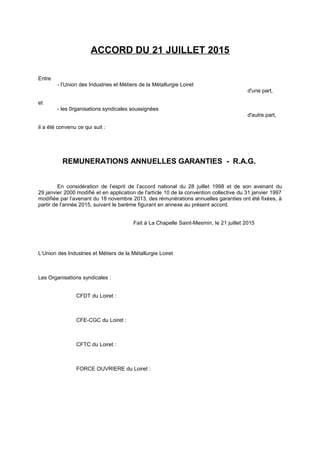 ACCORD DU 21 JUILLET 2015
Entre
- l’Union des Industries et Métiers de la Métallurgie Loiret
d'une part,
et
- les 0rganisations syndicales soussignées
d'autre part,
il a été convenu ce qui suit :
REMUNERATIONS ANNUELLES GARANTIES - R.A.G.
En considération de l’esprit de l’accord national du 28 juillet 1998 et de son avenant du
29 janvier 2000 modifié et en application de l'article 10 de la convention collective du 31 janvier 1997
modifiée par l’avenant du 18 novembre 2013, des rémunérations annuelles garanties ont été fixées, à
partir de l’année 2015, suivant le barème figurant en annexe au présent accord.
Fait à La Chapelle Saint-Mesmin, le 21 juillet 2015
L’Union des Industries et Métiers de la Métallurgie Loiret
Les Organisations syndicales :
CFDT du Loiret :
CFE-CGC du Loiret :
CFTC du Loiret :
FORCE OUVRIERE du Loiret :
 