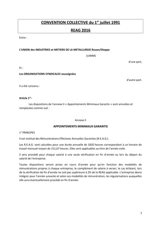 CONVENTION COLLECTIVE du 1er
juillet 1991
REAG 2016
Entre :
L’UNION des INDUSTRIES et METIERS DE LA METALLURGIE Rouen/Dieppe
(UIMM)
d’une part,
Et :
Les ORGANISATIONS SYNDICALES soussignées
d’autre part.
Il a été convenu :
Article 1er
-
Les dispositions de l’annexe II « Appointements Minimaux Garantis » sont annulées et
remplacées comme suit :
Annexe II
APPOINTEMENTS MINIMAUX GARANTIS
1° PRINCIPES
Il est institué des Rémunérations Effectives Annuelles Garanties (R.E.A.G.).
Les R.E.A.G. sont calculées pour une durée annuelle de 1820 heures correspondant à un horaire de
travail mensuel moyen de 151,67 heures. Elles sont applicables au titre de l’année civile.
Il sera procédé pour chaque salarié à une seule vérification en fin d’année ou lors du départ du
salarié de l’entreprise.
Toutes dispositions seront prises en cours d’année pour qu’en fonction des modalités de
rémunérations propres à chaque entreprise, le complément de salaire à verser, le cas échéant, lors
de la vérification de fin d’année ne soit pas supérieure à 2% de la REAG applicable. L’entreprise devra
intégrer pour l’année suivante et selon ses modalités de rémunération, les régularisations auxquelles
elle aura éventuellement procédé en fin d’année.
1
 
