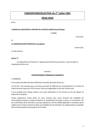1
CONVENTIONCOLLECTIVE du 1er
juillet 1991
REAG 2018
Entre :
L’UNION des INDUSTRIES et METIERS DE LA METALLURGIE Rouen/Dieppe
(UIMM)
d’une part,
Et :
Les ORGANISATIONS SYNDICALES soussignées
d’autre part.
Il a été convenu :
Article 1er
-
Les dispositions de l’annexe II « Appointements Minimaux Garantis » sont annulées et
remplacées comme suit :
Annexe II
APPOINTEMENTS MINIMAUX GARANTIS
1° PRINCIPES
Il est institué des Rémunérations Effectives Annuelles Garanties (R.E.A.G.).
Les R.E.A.G. sont calculées pour une durée annuelle de 1820 heures correspondant à un horaire de
travail mensuel moyen de 151,67 heures. Elles sont applicables au titre de l’année civile.
Il sera procédé pour chaque salarié à une seule vérification en fin d’année ou lors du départ du
salarié de l’entreprise.
Toutes dispositions seront prises en cours d’année pour qu’en fonction des modalités de
rémunérations propres à chaque entreprise, le complément de salaire à verser, le cas échéant, lors
de la vérification de fin d’année ne soit pas supérieure à 2% de la REAG applicable. L’entreprise devra
intégrer pour l’année suivante et selon ses modalités de rémunération, les régularisations auxquelles
elle aura éventuellement procédé en fin d’année.
 
