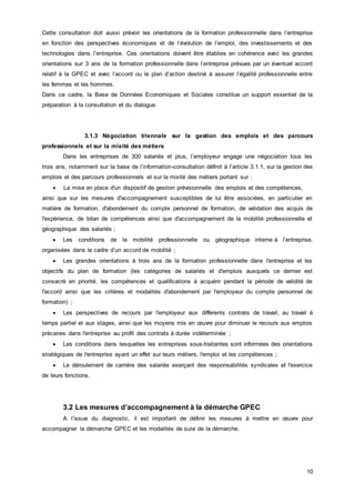 10
Cette consultation doit aussi prévoir les orientations de la formation professionnelle dans l’entreprise
en fonction des perspectives économiques et de l’évolution de l’emploi, des investissements et des
technologies dans l’entreprise. Ces orientations doivent être établies en cohérence avec les grandes
orientations sur 3 ans de la formation professionnelle dans l’entreprise prévues par un éventuel accord
relatif à la GPEC et avec l’accord ou le plan d’action destiné à assurer l’égalité professionnelle entre
les femmes et les hommes.
Dans ce cadre, la Base de Données Economiques et Sociales constitue un support essentiel de la
préparation à la consultation et du dialogue.
3.1.3 Négociation triennale sur la gestion des emplois et des parcours
professionnels et sur la mixité des métiers
Dans les entreprises de 300 salariés et plus, l’employeur engage une négociation tous les
trois ans, notamment sur la base de l’information-consultation définit à l’article 3.1.1, sur la gestion des
emplois et des parcours professionnels et sur la mixité des métiers portant sur :
 La mise en place d'un dispositif de gestion prévisionnelle des emplois et des compétences,
ainsi que sur les mesures d'accompagnement susceptibles de lui être associées, en particulier en
matière de formation, d'abondement du compte personnel de formation, de validation des acquis de
l'expérience, de bilan de compétences ainsi que d'accompagnement de la mobilité professionnelle et
géographique des salariés ;
 Les conditions de la mobilité professionnelle ou géographique interne à l’entreprise,
organisées dans le cadre d’un accord de mobilité ;
 Les grandes orientations à trois ans de la formation professionnelle dans l'entreprise et les
objectifs du plan de formation (les catégories de salariés et d'emplois auxquels ce dernier est
consacré en priorité, les compétences et qualifications à acquérir pendant la période de validité de
l'accord ainsi que les critères et modalités d'abondement par l'employeur du compte personnel de
formation) ;
 Les perspectives de recours par l'employeur aux différents contrats de travail, au travail à
temps partiel et aux stages, ainsi que les moyens mis en œuvre pour diminuer le recours aux emplois
précaires dans l'entreprise au profit des contrats à durée indéterminée ;
 Les conditions dans lesquelles les entreprises sous-traitantes sont informées des orientations
stratégiques de l'entreprise ayant un effet sur leurs métiers, l'emploi et les compétences ;
 Le déroulement de carrière des salariés exerçant des responsabilités syndicales et l'exercice
de leurs fonctions.
3.2 Les mesures d’accompagnement à la démarche GPEC
A l’issue du diagnostic, il est important de définir les mesures à mettre en œuvre pour
accompagner la démarche GPEC et les modalités de suivi de la démarche.
 