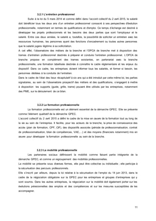 11
3.2.1 L’entretien professionnel
Suite à la loi du 5 mars 2014 et comme défini dans l’accord collectif du 2 avril 2015, le salarié
doit bénéficier tous les deux ans d’un entretien professionnel consacré à ses perspectives d'évolution
professionnelle, notamment en termes de qualifications et d'emploi. Ce temps d’échange est destiné à
développer les projets professionnels et les besoins des deux parties que sont l’employeur et le
salarié. Entre ces deux années, le salarié a, toutefois, la possibilité de solliciter un entretien avec les
ressources humaines, les personnes ayant des fonctions d’encadrement ou toutes autres personnes
que le salarié jugera légitime à sa sollicitation.
A cet effet, l’observatoire des métiers de la branche et l’OPCA de branche met à disposition des
trames d’entretien professionnel destinés à préparer et conduire l’entretien professionnel. L’OPCA de
branche propose en complément des trames existantes, en partenariat avec la branche
professionnelle, une formation labellisée destinée à connaître le cadre réglementaire et les enjeux du
dispositif. Dans ce cadre, les entreprises doivent informer tous les salariés, et former si besoin, les
personnes dédiées à la conduite de l’entretien.
Dans le cadre de l’état des lieux récapitulatif à six ans qui a été introduit par cette même loi, les parties
signataires, au sein de l’observatoire prospectif des métiers et des qualifications, s’engagent à mettre
à disposition les supports (guide, grille, trame) pouvant être utilisés par les entreprises, notamment
des PME, sur le déroulement de ce bilan.
3.2.2 La formation professionnelle
La formation professionnelle est un élément essentiel de la démarche GPEC. Elle se présente
comme l’élément qualitatif de la démarche GPEC.
L’accord collectif du 2 avril 2015 a défini le cadre de la mise en œuvre de la formation tout au long de
la vie au sein de l’entreprise. Il facilite, pour les acteurs de la branche, la prise de connaissance des
accès (plan de formation, CPF, CIF), des dispositifs associés (période de professionnalisation, contrat
de professionnalisation, bilan de compétences, VAE,…) et des moyens (financiers notamment) mis en
œuvre pour développer la formation professionnelle au sein de la branche.
3.2.3 La mobilité professionnelle
Les partenaires sociaux définissent la mobilité comme faisant partie intégrante de la
démarche GPEC, et comme un regroupement des mobilités professionnelles.
La mobilité se présente sous diverses formes, elle peut être collective ou individuelle ; elle participe à
la sécurisation des parcours professionnels.
Elle s’inscrit par ailleurs, depuis la loi relative à la sécurisation de l’emploi du 14 juin 2013, dans le
cadre de la négociation obligatoire sur la GPEC pour les entreprises et groupes d’entreprises qui y
sont soumis. Dans les autres entreprises, la négociation sur la mobilité doit également porter sur les
évolutions prévisionnelles des emplois et des compétences et sur les mesures susceptibles de les
accompagner.
 