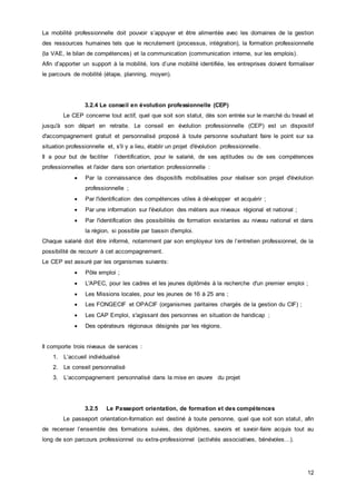 12
La mobilité professionnelle doit pouvoir s’appuyer et être alimentée avec les domaines de la gestion
des ressources humaines tels que le recrutement (processus, intégration), la formation professionnelle
(la VAE, le bilan de compétences) et la communication (communication interne, sur les emplois).
Afin d’apporter un support à la mobilité, lors d’une mobilité identifiée, les entreprises doivent formaliser
le parcours de mobilité (étape, planning, moyen).
3.2.4 Le conseil en évolution professionnelle (CEP)
Le CEP concerne tout actif, quel que soit son statut, dès son entrée sur le marché du travail et
jusqu'à son départ en retraite. Le conseil en évolution professionnelle (CEP) est un dispositif
d'accompagnement gratuit et personnalisé proposé à toute personne souhaitant faire le point sur sa
situation professionnelle et, s'il y a lieu, établir un projet d'évolution professionnelle.
Il a pour but de faciliter l’identification, pour le salarié, de ses aptitudes ou de ses compétences
professionnelles et l'aider dans son orientation professionnelle :
 Par la connaissance des dispositifs mobilisables pour réaliser son projet d'évolution
professionnelle ;
 Par l'identification des compétences utiles à développer et acquérir ;
 Par une information sur l'évolution des métiers aux niveaux régional et national ;
 Par l'identification des possibilités de formation existantes au niveau national et dans
la région, si possible par bassin d'emploi.
Chaque salarié doit être informé, notamment par son employeur lors de l’entretien professionnel, de la
possibilité de recourir à cet accompagnement.
Le CEP est assuré par les organismes suivants:
 Pôle emploi ;
 L'APEC, pour les cadres et les jeunes diplômés à la recherche d'un premier emploi ;
 Les Missions locales, pour les jeunes de 16 à 25 ans ;
 Les FONGECIF et OPACIF (organismes paritaires chargés de la gestion du CIF) ;
 Les CAP Emploi, s'agissant des personnes en situation de handicap ;
 Des opérateurs régionaux désignés par les régions.
Il comporte trois niveaux de services :
1. L’accueil individualisé
2. Le conseil personnalisé
3. L’accompagnement personnalisé dans la mise en œuvre du projet
3.2.5 Le Passeport orientation, de formation et des compétences
Le passeport orientation-formation est destiné à toute personne, quel que soit son statut, afin
de recenser l’ensemble des formations suivies, des diplômes, savoirs et savoir-faire acquis tout au
long de son parcours professionnel ou extra-professionnel (activités associatives, bénévoles…).
 