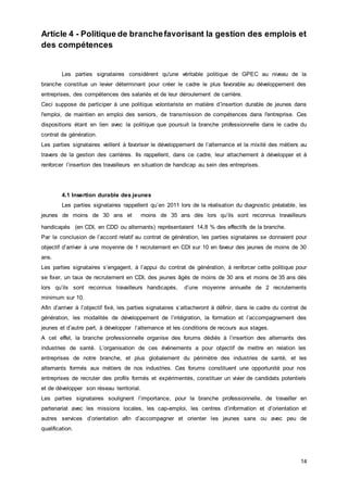 14
Article 4 - Politique de branchefavorisant la gestion des emplois et
des compétences
Les parties signataires considèrent qu'une véritable politique de GPEC au niveau de la
branche constitue un levier déterminant pour créer le cadre le plus favorable au développement des
entreprises, des compétences des salariés et de leur déroulement de carrière.
Ceci suppose de participer à une politique volontariste en matière d’insertion durable de jeunes dans
l'emploi, de maintien en emploi des seniors, de transmission de compétences dans l'entreprise. Ces
dispositions étant en lien avec la politique que poursuit la branche professionnelle dans le cadre du
contrat de génération.
Les parties signataires veillent à favoriser le développement de l’alternance et la mixité des métiers au
travers de la gestion des carrières. Ils rappellent, dans ce cadre, leur attachement à développer et à
renforcer l’insertion des travailleurs en situation de handicap au sein des entreprises.
4.1 Insertion durable des jeunes
Les parties signataires rappellent qu’en 2011 lors de la réalisation du diagnostic préalable, les
jeunes de moins de 30 ans et moins de 35 ans dès lors qu’ils sont reconnus travailleurs
handicapés (en CDI, en CDD ou alternants) représentaient 14,8 % des effectifs de la branche.
Par la conclusion de l’accord relatif au contrat de génération, les parties signataires se donnaient pour
objectif d’arriver à une moyenne de 1 recrutement en CDI sur 10 en faveur des jeunes de moins de 30
ans.
Les parties signataires s’engagent, à l’appui du contrat de génération, à renforcer cette politique pour
se fixer, un taux de recrutement en CDI, des jeunes âgés de moins de 30 ans et moins de 35 ans dès
lors qu’ils sont reconnus travailleurs handicapés, d’une moyenne annuelle de 2 recrutements
minimum sur 10.
Afin d’arriver à l’objectif fixé, les parties signataires s’attacheront à définir, dans le cadre du contrat de
génération, les modalités de développement de l’intégration, la formation et l’accompagnement des
jeunes et d’autre part, à développer l’alternance et les conditions de recours aux stages.
A cet effet, la branche professionnelle organise des forums dédiés à l’insertion des alternants des
industries de santé. L’organisation de ces événements a pour objectif de mettre en relation les
entreprises de notre branche, et plus globalement du périmètre des industries de santé, et les
alternants formés aux métiers de nos industries. Ces forums constituent une opportunité pour nos
entreprises de recruter des profils formés et expérimentés, constituer un vivier de candidats potentiels
et de développer son réseau territorial.
Les parties signataires soulignent l’importance, pour la branche professionnelle, de travailler en
partenariat avec les missions locales, les cap-emploi, les centres d’information et d’orientation et
autres services d’orientation afin d’accompagner et orienter les jeunes sans ou avec peu de
qualification.
 
