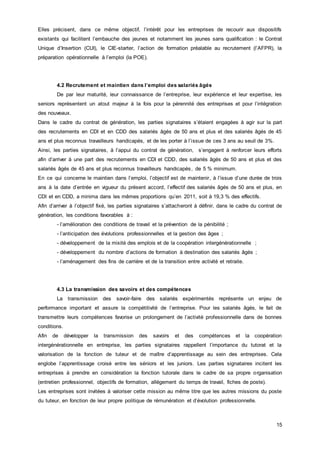 15
Elles précisent, dans ce même objectif, l’intérêt pour les entreprises de recourir aux dispositifs
existants qui facilitent l’embauche des jeunes et notamment les jeunes sans qualification : le Contrat
Unique d’Insertion (CUI), le CIE-starter, l’action de formation préalable au recrutement (l’AFPR), la
préparation opérationnelle à l’emploi (la POE).
4.2 Recrutement et maintien dans l’emploi des salariés âgés
De par leur maturité, leur connaissance de l’entreprise, leur expérience et leur expertise, les
seniors représentent un atout majeur à la fois pour la pérennité des entreprises et pour l’intégration
des nouveaux.
Dans le cadre du contrat de génération, les parties signataires s’étaient engagées à agir sur la part
des recrutements en CDI et en CDD des salariés âgés de 50 ans et plus et des salariés âgés de 45
ans et plus reconnus travailleurs handicapés, et de les porter à l’issue de ces 3 ans au seuil de 3%.
Ainsi, les parties signataires, à l’appui du contrat de génération, s’engagent à renforcer leurs efforts
afin d’arriver à une part des recrutements en CDI et CDD, des salariés âgés de 50 ans et plus et des
salariés âgés de 45 ans et plus reconnus travailleurs handicapés, de 5 % minimum.
En ce qui concerne le maintien dans l’emploi, l’objectif est de maintenir, à l’issue d’une durée de trois
ans à la date d’entrée en vigueur du présent accord, l’effectif des salariés âgés de 50 ans et plus, en
CDI et en CDD, a minima dans les mêmes proportions qu’en 2011, soit à 19,3 % des effectifs.
Afin d’arriver à l’objectif fixé, les parties signataires s’attacheront à définir, dans le cadre du contrat de
génération, les conditions favorables à :
- l’amélioration des conditions de travail et la prévention de la pénibilité ;
- l’anticipation des évolutions professionnelles et la gestion des âges ;
- développement de la mixité des emplois et de la coopération intergénérationnelle ;
- développement du nombre d’actions de formation à destination des salariés âgés ;
- l’aménagement des fins de carrière et de la transition entre activité et retraite.
4.3 La transmission des savoirs et des compétences
La transmission des savoir-faire des salariés expérimentés représente un enjeu de
performance important et assure la compétitivité de l’entreprise. Pour les salariés âgés, le fait de
transmettre leurs compétences favorise un prolongement de l’activité professionnelle dans de bonnes
conditions.
Afin de développer la transmission des savoirs et des compétences et la coopération
intergénérationnelle en entreprise, les parties signataires rappellent l’importance du tutorat et la
valorisation de la fonction de tuteur et de maître d’apprentissage au sein des entreprises. Cela
englobe l’apprentissage croisé entre les séniors et les juniors. Les parties signataires incitent les
entreprises à prendre en considération la fonction tutorale dans le cadre de sa propre organisation
(entretien professionnel, objectifs de formation, allégement du temps de travail, fiches de poste).
Les entreprises sont invitées à valoriser cette mission au même titre que les autres missions du poste
du tuteur, en fonction de leur propre politique de rémunération et d’évolution professionnelle.
 