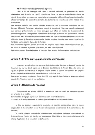 17
4.6 Développement des partenariats régionaux
Dans le but de développer une GPEC à l’échelle territoriale, de pérenniser les actions
développées dans le cadre de l’ADEC Industries de Santé, la branche professionnelle affirme sa
volonté de constituer un espace de concertation entre pouvoirs publics et branches professionnelles
afin de tenir compte des perspectives d’emploi, des évolutions des compétences sur les métiers et les
qualifications.
Ces espaces cibleront des bassins d’emploi stratégiques qui se traduiront notamment par des
Contrats d’Objectifs Territoriaux, qui ont pour objectif de permettre à l’état, aux conseils régionaux et
aux branches professionnelles de mieux conjuguer leurs efforts en matière de développement de
l’apprentissage et de l’enseignement professionnel et technique. L’ambition est également de conclure
des contrats avec les branches professionnelles fixant des objectifs de développement coordonné des
différentes voies de formation professionnelle (initiale, continue, insertion des jeunes, travail sur le
Handicap, sur les salariés âgés,...) et de l’emploi.
Ces partenariats régionaux peuvent aussi être mis en place avec d’autres acteurs régionaux tels que,
les instances paritaires régionales, pôle emploi, les pôles de compétitivité.
Ces actions peuvent être développées et financées dans le cadre de l’observatoire de la branche.
Article 5 - Entrée en vigueur et durée de l’accord
Le présent accord est conclu pour une durée indéterminée. Il entrera en vigueur à compter du
lendemain du jour du dépôt auprès de la Direction des Relations du Travail. Dès cette entrée en
vigueur, le présent accord annule et remplace l’accord relatif à la Gestion Prévisionnelle des Emplois
et des Compétences et au Contrat de Génération du 19 octobre 2016.
Les parties signataires conviennent de se réunir 36 mois après la date d’entrée en vigueur du présent
accord afin d’établir un bilan de son application.
Article 6 - Révision de l’accord
Conformément aux articles L.2261-7 et suivants du code du travail, les partenaires sociaux
ont la faculté de le modifier.
Sont habilitées à engager la procédure de révision d'un accord de branche :
1° Jusqu'à la fin du cycle électoral au cours duquel la convention ou l'accord est conclu :
a) Une ou plusieurs organisations syndicales de salariés représentatives dans le champ
d'application de la convention ou de l'accord et signataires ou adhérentes de la convention ou de
l'accord ;
b) Une ou plusieurs organisations professionnelles d'employeurs signataires ou adhérentes. Si
la convention ou l'accord est étendu, ces organisations doivent être en outre représentatives dans le
champ d'application de la convention ou de l'accord ;
 