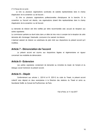 18
2° A l'issue de ce cycle :
a) Une ou plusieurs organisations syndicales de salariés représentatives dans le champ
d'application de la convention ou de l'accord ;
b) Une ou plusieurs organisations professionnelles d'employeurs de la branche. Si la
convention ou l'accord est étendu, ces organisations doivent être représentatives dans le champ
d'application de la convention ou de l'accord.
La demande de révision doit être notifiée par lettre recommandée avec accusé de réception aux
autres signataires.
La commission paritaire se réunit alors dans un délai de trois mois à compter de la réception de cette
demande afin d’envisager l’éventuelle conclusion d’un avenant de révision.
L’éventuel avenant de révision se substituera de plein droit aux dispositions du présent accord qu’il
modifiera.
Article 7 - Dénonciation de l’accord
Le présent accord est soumis aux dispositions légales et règlementaires en vigueur
concernant les modalités de dénonciation.
Article 8 - Extension
Les parties signataires conviennent de demander au ministère du travail, de l’emploi et du
dialogue social l’extension du présent accord.
Article 9 – Dépôt
Conformément aux articles L. 2231-6 et R. 2231-2 du code du Travail, le présent accord
collectif sera déposé en deux exemplaires à la Direction des relations du Travail et remis au
Secrétariat Greffe du Conseil de Prud'hommes de Paris.
Fait à Paris, le 11 mai 2017
 