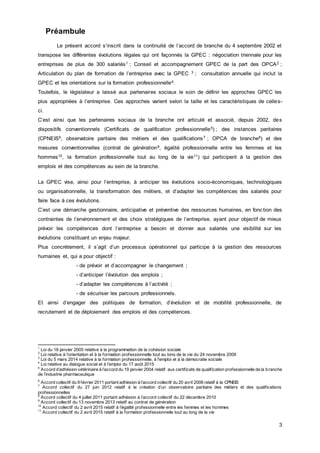 3
Préambule
Le présent accord s’inscrit dans la continuité de l’accord de branche du 4 septembre 2002 et
transpose les différentes évolutions légales qui ont façonnés la GPEC : négociation triennale pour les
entreprises de plus de 300 salariés1 ; Conseil et accompagnement GPEC de la part des OPCA2 ;
Articulation du plan de formation de l’entreprise avec la GPEC 3 ; consultation annuelle qui inclut la
GPEC et les orientations sur la formation professionnelle4.
Toutefois, le législateur a laissé aux partenaires sociaux le soin de définir les approches GPEC les
plus appropriées à l’entreprise. Ces approches varient selon la taille et les caractéristiques de celles-
ci.
C’est ainsi que les partenaires sociaux de la branche ont articulé et associé, depuis 2002, des
dispositifs conventionnels (Certificats de qualification professionnelle5) ; des instances paritaires
(CPNEIS6, observatoire paritaire des métiers et des qualifications7 ; OPCA de branche8) et des
mesures conventionnelles (contrat de génération9, égalité professionnelle entre les femmes et les
hommes10, la formation professionnelle tout au long de la vie11) qui participent à la gestion des
emplois et des compétences au sein de la branche.
La GPEC vise, ainsi pour l’entreprise, à anticiper les évolutions socio-économiques, technologiques
ou organisationnelle, la transformation des métiers, et d’adapter les compétences des salariés pour
faire face à ces évolutions.
C’est une démarche gestionnaire, anticipative et préventive des ressources humaines, en fonction des
contraintes de l’environnement et des choix stratégiques de l’entreprise, ayant pour objectif de mieux
prévoir les compétences dont l’entreprise a besoin et donner aux salariés une visibilité sur les
évolutions constituant un enjeu majeur.
Plus concrètement, il s’agit d’un processus opérationnel qui participe à la gestion des ressources
humaines et, qui a pour objectif :
- de prévoir et d’accompagner le changement ;
- d’anticiper l’évolution des emplois ;
- d’adapter les compétences à l’activité ;
- de sécuriser les parcours professionnels.
Et ainsi d’engager des politiques de formation, d’évolution et de mobilité professionnelle, de
recrutement et de déploiement des emplois et des compétences.
1
Loi du 18 janvier 2005 relative à la programmation de la cohésion sociale
2
Loi relative à l’orientation et à la formation professionnelle tout au long de la vie du 24 novembre 2009
3
Loi du 5 mars 2014 relative à la formation professionnelle, à l'emploi et à la démocratie sociale
4
Loi relative au dialogue social et à l’emploi du 17 août 2015
5
Accord d’adhésion vétérinaire à l’accord du 19 janvier 2004 relatif aux certificats de qualification professionnelle de la branche
de l’industrie pharmaceutique
6
Accord collectif du 9 février 2011 portant adhésion à l’accord collectif du 20 avril 2006 relatif à la CPNEIS
7
Accord collectif du 27 juin 2012 relatif à la création d’un observatoire paritaire des métiers et des qualifications
professionnelles
8
Accord collectif du 4 juillet 2011 portant adhésion à l’accord collectif du 22 décembre 2010
9
Accord collectif du 13 novembre 2013 relatif au contrat de génération
10
Accord collectif du 2 avril 2015 relatif à l’égalité professionnelle entre les femmes et les hommes
11
Accord collectif du 2 avril 2015 relatif à la formation professionnelle tout au long de la vie
 
