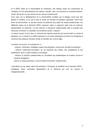 4
Si la GPEC relève de la responsabilité de l’employeur, elle implique toutes les composantes de
l’entreprise et tout particulièrement les salariés, lesquels, dans une économie en constante évolution,
doivent être de plus en plus acteurs de leur parcours professionnel.
C’est aussi par le développement de la responsabilité sociétale que le dialogue social peut être
favorisé et amélioré, et ce, par la mise en œuvre par exemple de politiques spécifiques contre toute
forme de discrimination, ou par des mesures de prévention pour pallier les risques professionnels. Les
différentes étapes de la démarche GPEC s’appuient, après un diagnostic établi avec les instances
représentatives du personnel, sur des mesures et ressources opérationnelles liées à la gestion des
ressources humaines sur lesquelles les entreprises peuvent s’appuyer.
Le présent accord s’inscrit dans la continuité des objectifs poursuivis par l’accord relatif au contrat de
génération car ce dernier et la GPEC participent à une même philosophie qui amène les entreprises à
construire des politiques d’emplois actives et orientées vers tous les âges.
Le présent accord vise, en conséquence, à :
- renforcer l’information stratégique auprès des partenaires sociaux pour anticiper les évolutions ;
- renforcer l’information-consultation sur les évolutions des métiers, des compétences et des
qualifications dans un esprit d’analyse et d’échange;
- favoriser la transition professionnelle en considérant les problématiques de mutation comme la
transition énergétique ;
- donner un cadre dynamique à l’accord relatif à la formation professionnelle.
L’articulation de ces quatre volets doit permettre à l’entreprise de bénéficier d’une démarche GPEC :
stratégique, active, associative (appropriation de la démarche par tous les acteurs) et
intergénérationnelle.
 