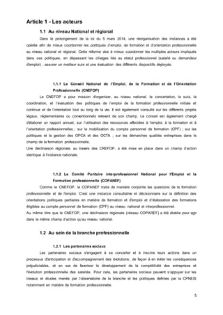5
Article 1 - Les acteurs
1.1 Au niveau National et régional
Dans le prolongement de la loi du 5 mars 2014, une réorganisation des instances a été
opérée afin de mieux coordonner les politiques d’emploi, de formation et d’orientation professionnelle
au niveau national et régional. Cette réforme vise à mieux coordonner les multiples acteurs impliqués
dans ces politiques, en dépassant les clivages liés au statut professionnel (salarié ou demandeur
d'emploi) ; assurer un meilleur suivi et une évaluation des différents dispositifs déployés.
1.1.1 Le Conseil National de l’Emploi, de la Formation et de l’Orientation
Professionnelle (CNEFOP)
Le CNEFOP a pour mission d'organiser, au niveau national, la concertation, le suivi, la
coordination, et l’évaluation des politiques de l’emploi de la formation professionnelle initiale et
continue et de l’orientation tout au long de la vie. Il est également consulté sur les différents projets
légaux, règlementaires ou conventionnels relevant de son champ. Le conseil est également chargé
d'élaborer un rapport annuel, sur l’utilisation des ressources affectées à l’emploi, à la formation et à
l’orientation professionnelles ; sur la mobilisation du compte personnel de formation (CPF) ; sur les
politiques et la gestion des OPCA et des OCTA ; sur les démarches qualités entreprises dans le
champ de la formation professionnelle.
Une déclinaison régionale, au travers des CREFOP, a été mise en place dans un champ d’action
identique à l’instance nationale.
1.1.2 Le Comité Paritaire interprofessionnel National pour l'Emploi et la
Formation professionnelle (COPANEF)
Comme le CNEFOP, le COPANEF traite de manière conjointe les questions de la formation
professionnelle et de l'emploi. C’est une instance consultative et décisionnaire sur la définition des
orientations politiques paritaires en matière de formation et d'emploi et d’élaboration des formations
éligibles au compte personnel de formation (CPF) au niveau national et interprofessionnel.
Au même titre que le CNEFOP, une déclinaison régionale (réseau COPAREF) a été établie pour agir
dans le même champ d’action qu’au niveau national.
1.2 Au sein de la branche professionnelle
1.2.1 Les partenaires sociaux
Les partenaires sociaux s'engagent à se concerter et à inscrire leurs actions dans un
processus d'anticipation et d'accompagnement des évolutions, de façon à en éviter les conséquences
préjudiciables, et en vue de favoriser le développement de la compétitivité des entreprises et
l'évolution professionnelle des salariés. Pour cela, les partenaires sociaux peuvent s’appuyer sur les
travaux et études menés par l’observatoire de la branche et les politiques définies par la CPNEIS
notamment en matière de formation professionnelle.
 