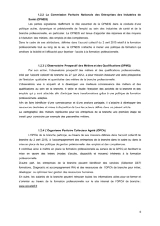 6
1.2.2 La Commission Paritaire Nationale des Entreprises des Industries de
Santé (CPNEIS)
Les parties signataires réaffirment le rôle essentiel de la CPNEIS dans la conduite d’une
politique active, dynamique et prévisionnelle de l'emploi au sein des industries de santé et de la
branche professionnelle, en particulier. La CPNEIS est tenue d’apporter des réponses et des moyens
à l’évolution des métiers, des emplois et des compétences.
Dans le cadre de ses attributions, définies dans l’accord collectif du 2 avril 2015 relatif à la formation
professionnelle tout au long de la vie, la CPNEIS s’attache à mener une politique de formation qui
améliore la lisibilité et l’efficacité pour favoriser l’accès à la formation professionnelle.
1.2.3 L’Observatoire Prospectif des Métiers et des Qualifications (OPMQ)
Par son action, l’observatoire prospectif des métiers et des qualifications professionnelles,
créé par l’accord collectif de branche du 27 juin 2012, a pour mission d'assurer une veille prospective
de l'évolution qualitative et quantitative des métiers de la branche professionnelle.
L'observatoire vise à acquérir et à développer une meilleure connaissance des métiers et des
qualifications au sein de la branche. Il veille et étudie l'évolution des activités de la branche et des
emplois qui y sont attachés afin d'anticiper leurs transformations grâce à une politique de formation
professionnelle adaptée.
Afin de faire bénéficier d’une connaissance et d’une analyse partagée, il s’attache à développer des
ressources destinées et mises à disposition de tous les acteurs définis dans ce présent article.
La cartographie des métiers représente pour les entreprises de la branche une première étape de
travail pour construire par exemple des passerelles métiers.
1.2.4 L’Organisme Paritaire Collecteur Agréé (OPCA)
L’OPCA de la branche participe, au travers de ses missions définies dans l’accord collectif de
branche du 2 avril 2015, à l’accompagnement des entreprises de la branche dans le cadre ou dans la
mise en place de leur politique de gestion prévisionnelle des emplois et des compétences.
Il contribue ainsi à mettre en place la formation professionnelle au service de la GPEC en facilitant la
mise en œuvre des leviers (modes d’accès, dispositifs et moyens) inhérents à la formation
professionnelle.
D’autre part, les entreprises de la branche peuvent bénéficier des services (Sélection DEFI
formations, Diagnostic et accompagnement RH) et des ressources de l’OPCA de branche pour initier,
développer ou optimiser leur gestion des ressources humaines.
En outre, les salariés de la branche peuvent retrouver toutes les informations utiles pour se former et
s’orienter au travers de la formation professionnelle sur le site internet de l’OPCA de branche :
www.opcadefi.fr
 