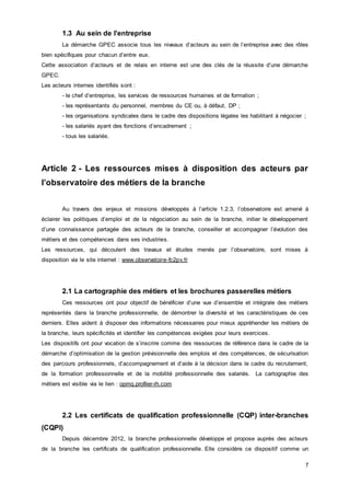 7
1.3 Au sein de l’entreprise
La démarche GPEC associe tous les niveaux d’acteurs au sein de l’entreprise avec des rôles
bien spécifiques pour chacun d’entre eux.
Cette association d’acteurs et de relais en interne est une des clés de la réussite d’une démarche
GPEC.
Les acteurs internes identifiés sont :
- le chef d’entreprise, les services de ressources humaines et de formation ;
- les représentants du personnel, membres du CE ou, à défaut, DP ;
- les organisations syndicales dans le cadre des dispositions légales les habilitant à négocier ;
- les salariés ayant des fonctions d’encadrement ;
- tous les salariés.
Article 2 - Les ressources mises à disposition des acteurs par
l’observatoire des métiers de la branche
Au travers des enjeux et missions développés à l’article 1.2.3, l’observatoire est amené à
éclairer les politiques d’emploi et de la négociation au sein de la branche, initier le développement
d’une connaissance partagée des acteurs de la branche, conseiller et accompagner l’évolution des
métiers et des compétences dans ses industries.
Les ressources, qui découlent des travaux et études menés par l’observatoire, sont mises à
disposition via le site internet : www.observatoire-fc2pv.fr
2.1 La cartographie des métiers et les brochures passerelles métiers
Ces ressources ont pour objectif de bénéficier d’une vue d’ensemble et intégrale des métiers
représentés dans la branche professionnelle, de démontrer la diversité et les caractéristiques de ces
derniers. Elles aident à disposer des informations nécessaires pour mieux appréhender les métiers de
la branche, leurs spécificités et identifier les compétences exigées pour leurs exercices.
Les dispositifs ont pour vocation de s’inscrire comme des ressources de référence dans le cadre de la
démarche d’optimisation de la gestion prévisionnelle des emplois et des compétences, de sécurisation
des parcours professionnels, d’accompagnement et d’aide à la décision dans le cadre du recrutement,
de la formation professionnelle et de la mobilité professionnelle des salariés. La cartographie des
métiers est visible via le lien : opmq.profiler-rh.com
2.2 Les certificats de qualification professionnelle (CQP) inter-branches
(CQPI)
Depuis décembre 2012, la branche professionnelle développe et propose auprès des acteurs
de la branche les certificats de qualification professionnelle. Elle considère ce dispositif comme un
 